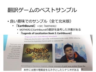 翻訳ゲームのベストサンプル
• 良い意味でのサンプル（全て北米版）
• 『EarthBound』＝SFC『MOTHER2』
• MOTHER2とEarthBoundの翻訳を論考した洋書がある
• 『Legends of Localization Book 2: EarthBound』
本作には徳川埋蔵金を元ネタとしたシナリオがある
 