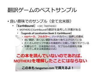 翻訳ゲームのベストサンプル
• 良い意味でのサンプル（全て北米版）
• 『EarthBound』＝SFC『MOTHER2』
• MOTHER2とEarthBoundの翻訳を論考した洋書がある
• 『Legends of Localization Book 2: EarthBound』
• 432ページ、フルカラー、ハードカバー、箔押しの表紙
• 良い翻訳、良くない翻訳も含めて取り上げられている
• たくさんのセリフや表示を徹底的に比較して掘り下げている
• 洋書なので、日本固有の文化、サブカルの説明も完備
（ただし本文は英語表記のみ）
この本を読んでいないのであれば、
MOTHER2を理解したことにはならない
この本も fangamer.com で買えるよ！
 