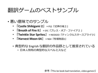 翻訳ゲームのベストサンプル
• 悪い意味でのサンプル
• 『Castle Shikigami 2』＝PS2『式神の城２』
• 『Breath of Fire II』＝SFC『ブレス・オブ・ファイア２ 』
• 『Twinkle Star Sprites』＝NEOGEO『ティンクルスタースプライツ』
• 『Harvest Moon 64』＝N64『牧場物語2』
• 典型的な Engrish な翻訳の作品群として推奨されている
• 日本人特有の典型的なスペルミスなど
参考『This be book bad translation, video games!』
 