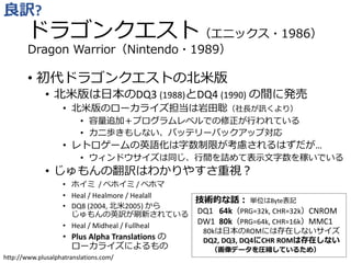 ドラゴンクエスト（エニックス・1986）
Dragon Warrior（Nintendo・1989）
• 初代ドラゴンクエストの北米版
• 北米版は日本のDQ3 (1988)とDQ4 (1990) の間に発売
• 北米版のローカライズ担当は岩田聡（社長が訊くより）
• 容量追加＋プログラムレベルでの修正が行われている
• カニ歩きもしない、バッテリーバックアップ対応
• レトロゲームの英語化は字数制限が考慮されるはずだが…
• ウィンドウサイズは同じ、行間を詰めて表示文字数を稼いでいる
• じゅもんの翻訳はわかりやすさ重視？
• ホイミ / ベホイミ / ベホマ
• Heal / Healmore / Healall
• DQ8 (2004, 北米2005) から
じゅもんの英訳が刷新されている
• Heal / Midheal / Fullheal
• Plus Alpha Translations の
ローカライズによるもの
良訳?
技術的な話： 単位はByte表記
DQ1 64k（PRG=32k, CHR=32k）CNROM
DW1 80k（PRG=64k, CHR=16k）MMC1
80kは日本のROMには存在しないサイズ
DQ2, DQ3, DQ4にCHR ROMは存在しない
（画像データを圧縮しているため）
http://www.plusalphatranslations.com/
 