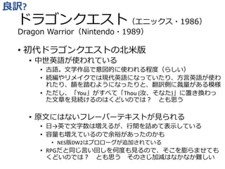ドラゴンクエスト（エニックス・1986）
Dragon Warrior（Nintendo・1989）
• 初代ドラゴンクエストの北米版
• 中世英語が使われている
• 古語。文学作品で意図的に使われる程度（らしい）
• 続編やリメイクでは現代英語になっていたり、方言英語が使わ
れたり、韻を踏むようになったりと、翻訳側に裁量がある模様
• ただし、「You」がすべて「Thou (汝、そなた)」に置き換わっ
た文章を見続けるのはくどいのでは？ とも思う
• 原文にはないフレーバーテキストが見られる
• 日→英で文字数は増えるが、行間を詰めて表示している
• 容量も増えているので余裕があったのかも
• NES版DW2はプロローグが追加されている
• RPGだと同じ言い回しを何度も見るので、そこを膨らませても
くどいのでは？ とも思う そのさじ加減はなかなか難しい
良訳?
 