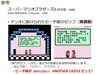 スーパーマリオブラザーズ3 (任天堂・1988)
Super Mario Bros. 3 (Nintendo ・1990)
• マリオに助けられたピーチ姫のセリフ（英語版）
• ピーチ姫が（原文にはない） ANOTHER CASTLE だって?
参考
「ありがとう。しかし、私たちのお姫さまは別のお城にいます。
…なんてね！ ハハハ！ バイバイ。」
 