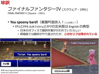 ファイナルファンタジーIV (スクウェア・1991)
FINAL FANTASY II (Square・1991)
• You spoony bard!（業腹吟遊詩人！こんな感じ？ ）
• FF1とFF4 (北米でのFF2)とFF7の北米版は Engrish の典型
• 日本のオフィスで翻訳作業が行われていたらしい
• 移植版では翻訳がやり直されたが、このセリフは残されている
珍訳
PSP版
iOS/Android版参考 https://legendsoflocalization.com/famous-game-translation-
quotes-you-spoony-bard/
 