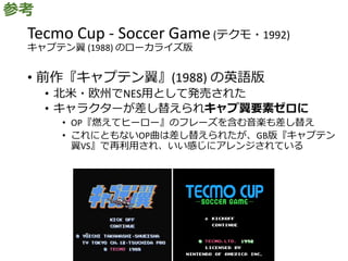Tecmo Cup - Soccer Game(テクモ・1992)
キャプテン翼 (1988) のローカライズ版
• 前作『キャプテン翼』(1988) の英語版
• 北米・欧州でNES用として発売された
• キャラクターが差し替えられキャプ翼要素ゼロに
• OP『燃えてヒーロー』のフレーズを含む音楽も差し替え
• これにともないOP曲は差し替えられたが、GB版『キャプテン
翼VS』で再利用され、いい感じにアレンジされている
参考
 