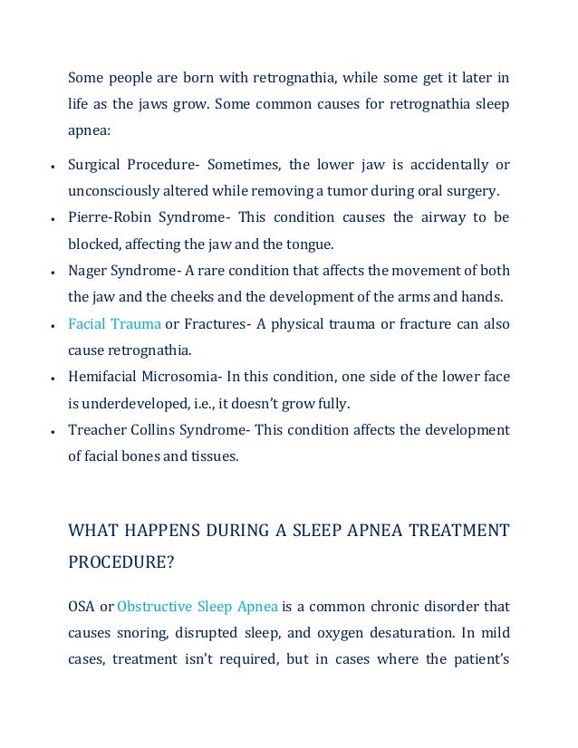 Some people are born with retrognathia, while some get it later in
life as the jaws grow. Some common causes for retrognathia sleep
apnea:
 Surgical Procedure- Sometimes, the lower jaw is accidentally or
unconsciously altered while removing a tumor during oral surgery.
 Pierre-Robin Syndrome- This condition causes the airway to be
blocked, affecting the jaw and the tongue.
 Nager Syndrome- A rare condition that affects the movement of both
the jaw and the cheeks and the development of the arms and hands.
 Facial Trauma or Fractures- A physical trauma or fracture can also
cause retrognathia.
 Hemifacial Microsomia- In this condition, one side of the lower face
is underdeveloped, i.e., it doesn’t grow fully.
 Treacher Collins Syndrome- This condition affects the development
of facial bones and tissues.
WHAT HAPPENS DURING A SLEEP APNEA TREATMENT
PROCEDURE?
OSA or Obstructive Sleep Apnea is a common chronic disorder that
causes snoring, disrupted sleep, and oxygen desaturation. In mild
cases, treatment isn’t required, but in cases where the patient’s
 