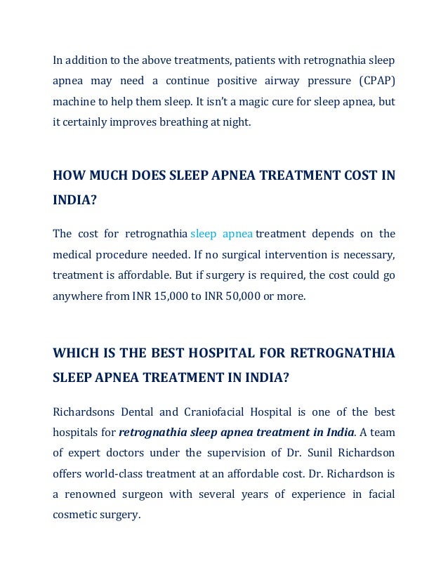 In addition to the above treatments, patients with retrognathia sleep
apnea may need a continue positive airway pressure (CPAP)
machine to help them sleep. It isn’t a magic cure for sleep apnea, but
it certainly improves breathing at night.
HOW MUCH DOES SLEEP APNEA TREATMENT COST IN
INDIA?
The cost for retrognathia sleep apnea treatment depends on the
medical procedure needed. If no surgical intervention is necessary,
treatment is affordable. But if surgery is required, the cost could go
anywhere from INR 15,000 to INR 50,000 or more.
WHICH IS THE BEST HOSPITAL FOR RETROGNATHIA
SLEEP APNEA TREATMENT IN INDIA?
Richardsons Dental and Craniofacial Hospital is one of the best
hospitals for retrognathia sleep apnea treatment in India. A team
of expert doctors under the supervision of Dr. Sunil Richardson
offers world-class treatment at an affordable cost. Dr. Richardson is
a renowned surgeon with several years of experience in facial
cosmetic surgery.
 