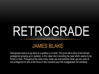 JAMES BLAKE
RETROGRADE
Retrograde means to go back to a position or in time. The lyrics tell a story of the female
protagonist growing up in isolation, in the video she’s revisiting her past which seems to be
frozen in time. Throughout the video many close ups and extreme close ups are used of
the protagonist as she is the focus in this narrative plus this exaggerates her solidarity.
 