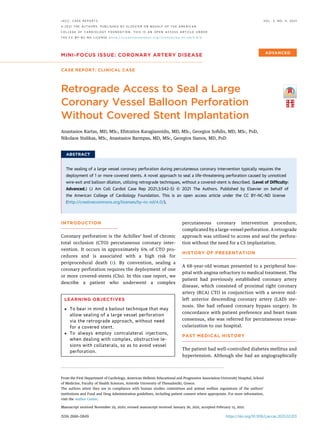 MINI-FOCUS ISSUE: CORONARY ARTERY DISEASE
CASE REPORT: CLINICAL CASE
Retrograde Access to Seal a Large
Coronary Vessel Balloon Perforation
Without Covered Stent Implantation
Anastasios Kartas, MD, MSC, Efstratios Karagiannidis, MD, MSC, Georgios Soﬁdis, MD, MSC, PHD,
Nikolaos Stalikas, MSC, Anastasios Barmpas, MD, MSC, Georgios Sianos, MD, PHD
ABSTRACT
The sealing of a large vessel coronary perforation during percutaneous coronary intervention typically requires the
deployment of 1 or more covered stents. A novel approach to seal a life-threatening perforation caused by unnoticed
wire-exit and balloon dilation, utilizing retrograde techniques, without a covered-stent is described. (Level of Difﬁculty:
Advanced.) (J Am Coll Cardiol Case Rep 2021;3:542–5) © 2021 The Authors. Published by Elsevier on behalf of
the American College of Cardiology Foundation. This is an open access article under the CC BY-NC-ND license
(http://creativecommons.org/licenses/by-nc-nd/4.0/).
INTRODUCTION
Coronary perforation is the Achilles’ heel of chronic
total occlusion (CTO) percutaneous coronary inter-
vention. It occurs in approximately 6% of CTO pro-
cedures and is associated with a high risk for
periprocedural death (1). By convention, sealing a
coronary perforation requires the deployment of one
or more covered-stents (CSs). In this case report, we
describe a patient who underwent a complex
percutaneous coronary intervention procedure,
complicated by a large-vessel perforation. A retrograde
approach was utilized to access and seal the perfora-
tion without the need for a CS implantation.
HISTORY OF PRESENTATION
A 68-year-old woman presented to a peripheral hos-
pital with angina refractory to medical treatment. The
patient had previously established coronary artery
disease, which consisted of proximal right coronary
artery (RCA) CTO in conjunction with a severe mid-
left anterior descending coronary artery (LAD) ste-
nosis. She had refused coronary bypass surgery. In
concordance with patient preference and heart team
consensus, she was referred for percutaneous revas-
cularization to our hospital.
PAST MEDICAL HISTORY
The patient had well-controlled diabetes mellitus and
hypertension. Although she had an angiographically
LEARNING OBJECTIVES
 To bear in mind a bailout technique that may
allow sealing of a large vessel perforation
via the retrograde approach, without need
for a covered stent.
 To always employ contralateral injections,
when dealing with complex, obstructive le-
sions with collaterals, so as to avoid vessel
perforation.
ISSN 2666-0849 https://doi.org/10.1016/j.jaccas.2021.02.013
From the First Department of Cardiology, American Hellenic Educational and Progressive Association University Hospital, School
of Medicine, Faculty of Health Sciences, Aristotle University of Thessaloniki, Greece.
The authors attest they are in compliance with human studies committees and animal welfare regulations of the authors’
institutions and Food and Drug Administration guidelines, including patient consent where appropriate. For more information,
visit the Author Center.
Manuscript received November 29, 2020; revised manuscript received January 26, 2021, accepted February 15, 2021.
J A C C : C A S E R E P O R T S V O L . 3 , N O . 4 , 2 0 2 1
ª 2 0 2 1 T H E A U T H O R S . P U B L I S H E D B Y E L S E V I E R O N B E H A L F O F T H E A M E R I C A N
C O L L E G E O F C A R D I O L O G Y F O U N D A T I O N . T H I S I S A N O P E N A C C E S S A R T I C L E U N D E R
T H E C C B Y - N C - N D L I C E N S E ( h t t p : / / c r e a t i v e c o m m o n s . o r g / l i c e n s e s / b y - n c - n d / 4 . 0 / ) .
 