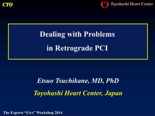CTO Toyohashi Heart Center
The Experts “Live” Workshop 2014
Dealing with Problems
in Retrograde PCI
Etsuo Tsuchikane, MD, PhD
Toyohashi Heart Center, Japan
 