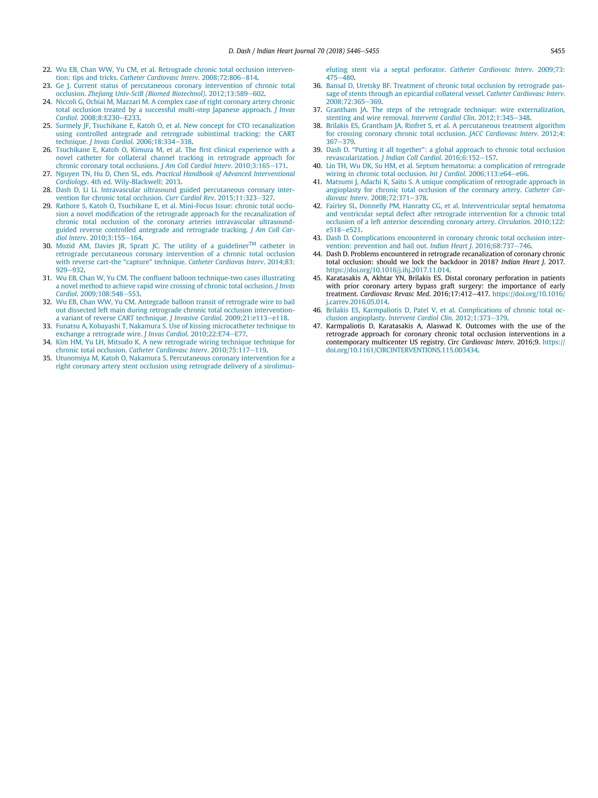 22. Wu EB, Chan WW, Yu CM, et al. Retrograde chronic total occlusion interven-
tion: tips and tricks. Catheter Cardiovasc Interv. 2008;72:806e814.
23. Ge J. Current status of percutaneous coronary intervention of chronic total
occlusion. Zhejiang Univ-SciB (Biomed Biotechnol). 2012;13:589e602.
24. Niccoli G, Ochiai M, Mazzari M. A complex case of right coronary artery chronic
total occlusion treated by a successful multi-step Japanese approach. J Invas
Cardiol. 2008;8:E230eE233.
25. Surmely JF, Tsuchikane E, Katoh O, et al. New concept for CTO recanalization
using controlled antegrade and retrograde subintimal tracking: the CART
technique. J Invas Cardiol. 2006;18:334e338.
26. Tsuchikane E, Katoh O, Kimura M, et al. The ﬁrst clinical experience with a
novel catheter for collateral channel tracking in retrograde approach for
chronic coronary total occlusions. J Am Coll Cardiol Interv. 2010;3:165e171.
27. Nguyen TN, Hu D, Chen SL, eds. Practical Handbook of Advanced Interventional
Cardiology. 4th ed. Wily-Blackwell; 2013.
28. Dash D, Li Li. Intravascular ultrasound guided percutaneous coronary inter-
vention for chronic total occlusion. Curr Cardiol Rev. 2015;11:323e327.
29. Rathore S, Katoh O, Tsuchikane E, et al. Mini-Focus Issue: chronic total occlu-
sion a novel modiﬁcation of the retrograde approach for the recanalization of
chronic total occlusion of the coronary arteries intravascular ultrasound-
guided reverse controlled antegrade and retrograde tracking. J Am Coll Car-
diol Interv. 2010;3:155e164.
30. Mozid AM, Davies JR, Spratt JC. The utility of a guidelinerTM
catheter in
retrograde percutaneous coronary intervention of a chronic total occlusion
with reverse cart-the “capture” technique. Catheter Cardiovas Interv. 2014;83:
929e932.
31. Wu EB, Chan W, Yu CM. The conﬂuent balloon technique-two cases illustrating
a novel method to achieve rapid wire crossing of chronic total occlusion. J Invas
Cardiol. 2009;108:548e553.
32. Wu EB, Chan WW, Yu CM. Antegrade balloon transit of retrograde wire to bail
out dissected left main during retrograde chronic total occlusion intervention-
a variant of reverse CART technique. J Invasive Cardiol. 2009;21:e113ee118.
33. Funatsu A, Kobayashi T, Nakamura S. Use of kissing microcatheter technique to
exchange a retrograde wire. J Invas Cardiol. 2010;22:E74eE77.
34. Kim HM, Yu LH, Mitsudo K. A new retrograde wiring technique technique for
chronic total occlusion. Catheter Cardiovasc Interv. 2010;75:117e119.
35. Utunomiya M, Katoh O, Nakamura S. Percutaneous coronary intervention for a
right coronary artery stent occlusion using retrograde delivery of a sirolimus-
eluting stent via a septal perforator. Catheter Cardiovasc Interv. 2009;73:
475e480.
36. Bansal D, Uretsky BF. Treatment of chronic total occlusion by retrograde pas-
sage of stents through an epicardial collateral vessel. Catheter Cardiovasc Interv.
2008;72:365e369.
37. Grantham JA. The steps of the retrograde technique: wire externalization,
stenting and wire removal. Intervent Cardiol Clin. 2012;1:345e348.
38. Brilakis ES, Grantham JA, Rinfret S, et al. A percutaneous treatment algorithm
for crossing coronary chronic total occlusion. JACC Cardiovasc Interv. 2012;4:
367e379.
39. Dash D. “Putting it all together”: a global approach to chronic total occlusion
revascularization. J Indian Coll Cardiol. 2016;6:152e157.
40. Lin TH, Wu DK, Su HM, et al. Septum hematoma: a complication of retrograde
wiring in chronic total occlusion. Int J Cardiol. 2006;113:e64ee66.
41. Matsumi J, Adachi K, Saito S. A unique complication of retrograde approach in
angioplasty for chronic total occlusion of the coronary artery. Catheter Car-
diovasc Interv. 2008;72:371e378.
42. Fairley SL, Donnelly PM, Hanratty CG, et al. Interventricular septal hematoma
and ventricular septal defect after retrograde intervention for a chronic total
occlusion of a left anterior descending coronary artery. Circulation. 2010;122:
e518ee521.
43. Dash D. Complications encountered in coronary chronic total occlusion inter-
vention: prevention and bail out. Indian Heart J. 2016;68:737e746.
44. Dash D. Problems encountered in retrograde recanalization of coronary chronic
total occlusion: should we lock the backdoor in 2018? Indian Heart J. 2017.
https://doi.org/10.1016/j.ihj.2017.11.014.
45. Karatasakis A, Akhtar YN, Brilakis ES. Distal coronary perforation in patients
with prior coronary artery bypass graft surgery: the importance of early
treatment. Cardiovasc Revasc Med. 2016;17:412e417. https://doi.org/10.1016/
j.carrev.2016.05.014.
46. Brilakis ES, Karmpaliotis D, Patel V, et al. Complications of chronic total oc-
clusion angioplasty. Intervent Cardiol Clin. 2012;1:373e379.
47. Karmpaliotis D, Karatasakis A, Alaswad K. Outcomes with the use of the
retrograde approach for coronary chronic total occlusion interventions in a
contemporary multicenter US registry. Circ Cardiovasc Interv. 2016;9. https://
doi.org/10.1161/CIRCINTERVENTIONS.115.003434.
D. Dash / Indian Heart Journal 70 (2018) S446eS455 S455
 