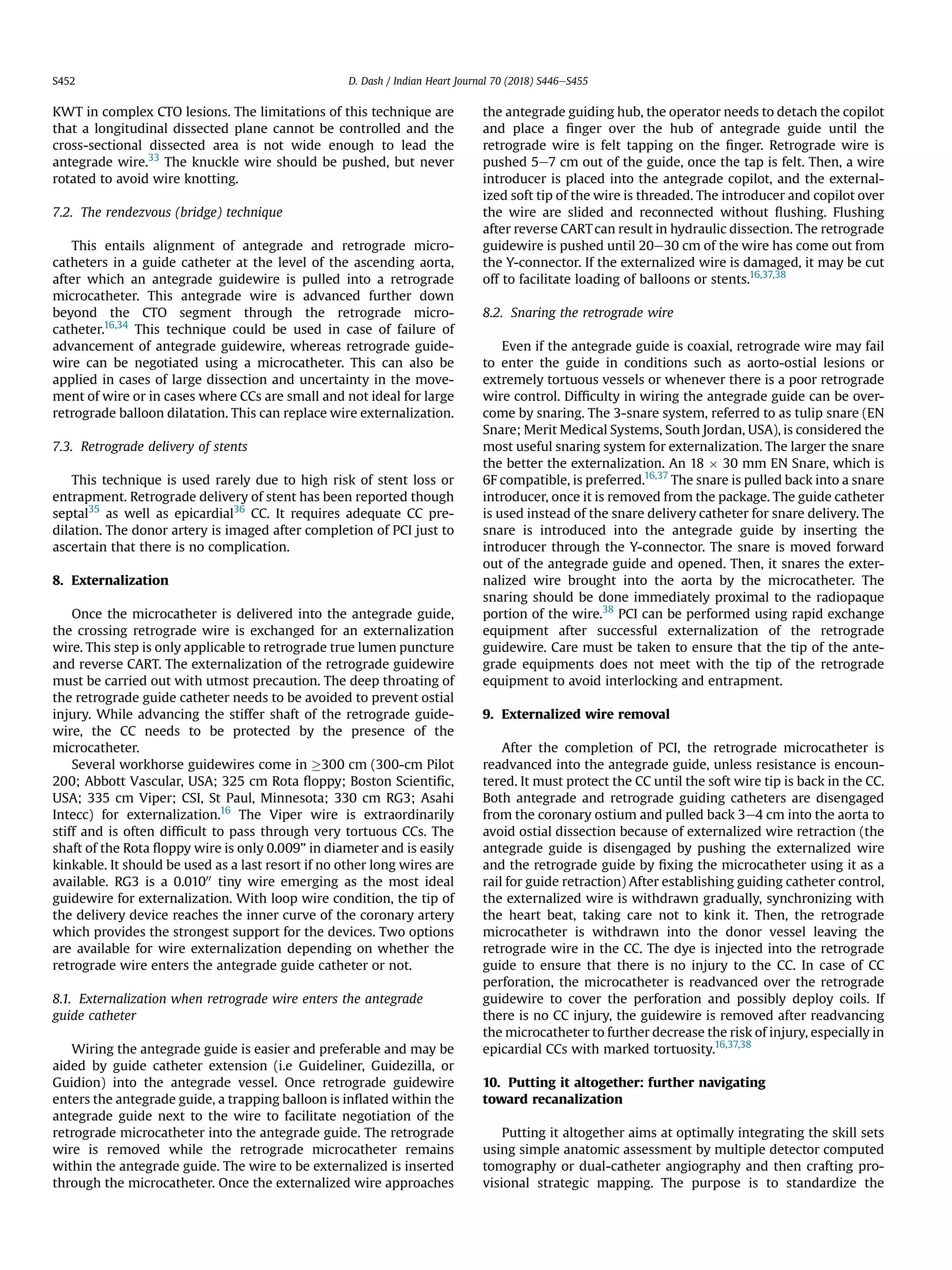 KWT in complex CTO lesions. The limitations of this technique are
that a longitudinal dissected plane cannot be controlled and the
cross-sectional dissected area is not wide enough to lead the
antegrade wire.33
The knuckle wire should be pushed, but never
rotated to avoid wire knotting.
7.2. The rendezvous (bridge) technique
This entails alignment of antegrade and retrograde micro-
catheters in a guide catheter at the level of the ascending aorta,
after which an antegrade guidewire is pulled into a retrograde
microcatheter. This antegrade wire is advanced further down
beyond the CTO segment through the retrograde micro-
catheter.16,34
This technique could be used in case of failure of
advancement of antegrade guidewire, whereas retrograde guide-
wire can be negotiated using a microcatheter. This can also be
applied in cases of large dissection and uncertainty in the move-
ment of wire or in cases where CCs are small and not ideal for large
retrograde balloon dilatation. This can replace wire externalization.
7.3. Retrograde delivery of stents
This technique is used rarely due to high risk of stent loss or
entrapment. Retrograde delivery of stent has been reported though
septal35
as well as epicardial36
CC. It requires adequate CC pre-
dilation. The donor artery is imaged after completion of PCI just to
ascertain that there is no complication.
8. Externalization
Once the microcatheter is delivered into the antegrade guide,
the crossing retrograde wire is exchanged for an externalization
wire. This step is only applicable to retrograde true lumen puncture
and reverse CART. The externalization of the retrograde guidewire
must be carried out with utmost precaution. The deep throating of
the retrograde guide catheter needs to be avoided to prevent ostial
injury. While advancing the stiffer shaft of the retrograde guide-
wire, the CC needs to be protected by the presence of the
microcatheter.
Several workhorse guidewires come in !300 cm (300-cm Pilot
200; Abbott Vascular, USA; 325 cm Rota ﬂoppy; Boston Scientiﬁc,
USA; 335 cm Viper; CSI, St Paul, Minnesota; 330 cm RG3; Asahi
Intecc) for externalization.16
The Viper wire is extraordinarily
stiff and is often difﬁcult to pass through very tortuous CCs. The
shaft of the Rota ﬂoppy wire is only 0.009” in diameter and is easily
kinkable. It should be used as a last resort if no other long wires are
available. RG3 is a 0.01000 tiny wire emerging as the most ideal
guidewire for externalization. With loop wire condition, the tip of
the delivery device reaches the inner curve of the coronary artery
which provides the strongest support for the devices. Two options
are available for wire externalization depending on whether the
retrograde wire enters the antegrade guide catheter or not.
8.1. Externalization when retrograde wire enters the antegrade
guide catheter
Wiring the antegrade guide is easier and preferable and may be
aided by guide catheter extension (i.e Guideliner, Guidezilla, or
Guidion) into the antegrade vessel. Once retrograde guidewire
enters the antegrade guide, a trapping balloon is inﬂated within the
antegrade guide next to the wire to facilitate negotiation of the
retrograde microcatheter into the antegrade guide. The retrograde
wire is removed while the retrograde microcatheter remains
within the antegrade guide. The wire to be externalized is inserted
through the microcatheter. Once the externalized wire approaches
the antegrade guiding hub, the operator needs to detach the copilot
and place a ﬁnger over the hub of antegrade guide until the
retrograde wire is felt tapping on the ﬁnger. Retrograde wire is
pushed 5e7 cm out of the guide, once the tap is felt. Then, a wire
introducer is placed into the antegrade copilot, and the external-
ized soft tip of the wire is threaded. The introducer and copilot over
the wire are slided and reconnected without ﬂushing. Flushing
after reverse CARTcan result in hydraulic dissection. The retrograde
guidewire is pushed until 20e30 cm of the wire has come out from
the Y-connector. If the externalized wire is damaged, it may be cut
off to facilitate loading of balloons or stents.16,37,38
8.2. Snaring the retrograde wire
Even if the antegrade guide is coaxial, retrograde wire may fail
to enter the guide in conditions such as aorto-ostial lesions or
extremely tortuous vessels or whenever there is a poor retrograde
wire control. Difﬁculty in wiring the antegrade guide can be over-
come by snaring. The 3-snare system, referred to as tulip snare (EN
Snare; Merit Medical Systems, South Jordan, USA), is considered the
most useful snaring system for externalization. The larger the snare
the better the externalization. An 18 Â 30 mm EN Snare, which is
6F compatible, is preferred.16,37
The snare is pulled back into a snare
introducer, once it is removed from the package. The guide catheter
is used instead of the snare delivery catheter for snare delivery. The
snare is introduced into the antegrade guide by inserting the
introducer through the Y-connector. The snare is moved forward
out of the antegrade guide and opened. Then, it snares the exter-
nalized wire brought into the aorta by the microcatheter. The
snaring should be done immediately proximal to the radiopaque
portion of the wire.38
PCI can be performed using rapid exchange
equipment after successful externalization of the retrograde
guidewire. Care must be taken to ensure that the tip of the ante-
grade equipments does not meet with the tip of the retrograde
equipment to avoid interlocking and entrapment.
9. Externalized wire removal
After the completion of PCI, the retrograde microcatheter is
readvanced into the antegrade guide, unless resistance is encoun-
tered. It must protect the CC until the soft wire tip is back in the CC.
Both antegrade and retrograde guiding catheters are disengaged
from the coronary ostium and pulled back 3e4 cm into the aorta to
avoid ostial dissection because of externalized wire retraction (the
antegrade guide is disengaged by pushing the externalized wire
and the retrograde guide by ﬁxing the microcatheter using it as a
rail for guide retraction) After establishing guiding catheter control,
the externalized wire is withdrawn gradually, synchronizing with
the heart beat, taking care not to kink it. Then, the retrograde
microcatheter is withdrawn into the donor vessel leaving the
retrograde wire in the CC. The dye is injected into the retrograde
guide to ensure that there is no injury to the CC. In case of CC
perforation, the microcatheter is readvanced over the retrograde
guidewire to cover the perforation and possibly deploy coils. If
there is no CC injury, the guidewire is removed after readvancing
the microcatheter to further decrease the risk of injury, especially in
epicardial CCs with marked tortuosity.16,37,38
10. Putting it altogether: further navigating
toward recanalization
Putting it altogether aims at optimally integrating the skill sets
using simple anatomic assessment by multiple detector computed
tomography or dual-catheter angiography and then crafting pro-
visional strategic mapping. The purpose is to standardize the
D. Dash / Indian Heart Journal 70 (2018) S446eS455S452
 