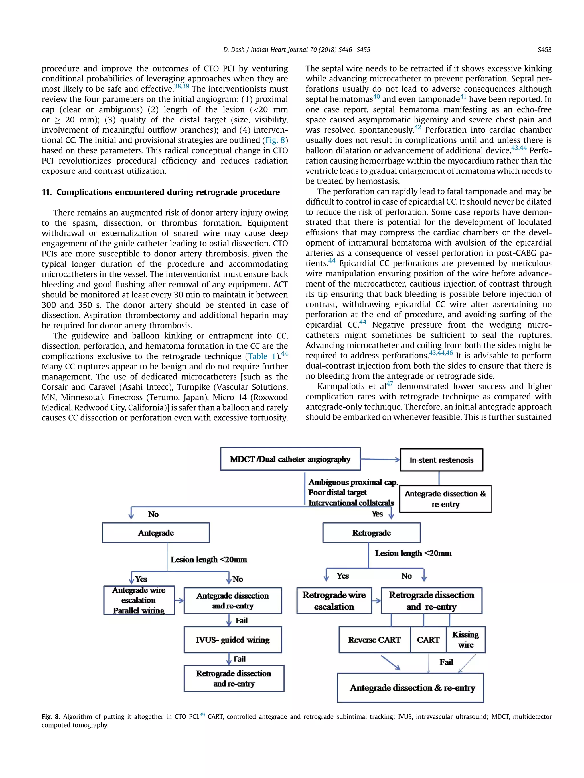 procedure and improve the outcomes of CTO PCI by venturing
conditional probabilities of leveraging approaches when they are
most likely to be safe and effective.38,39
The interventionists must
review the four parameters on the initial angiogram: (1) proximal
cap (clear or ambiguous) (2) length of the lesion (20 mm
or ! 20 mm); (3) quality of the distal target (size, visibility,
involvement of meaningful outﬂow branches); and (4) interven-
tional CC. The initial and provisional strategies are outlined (Fig. 8)
based on these parameters. This radical conceptual change in CTO
PCI revolutionizes procedural efﬁciency and reduces radiation
exposure and contrast utilization.
11. Complications encountered during retrograde procedure
There remains an augmented risk of donor artery injury owing
to the spasm, dissection, or thrombus formation. Equipment
withdrawal or externalization of snared wire may cause deep
engagement of the guide catheter leading to ostial dissection. CTO
PCIs are more susceptible to donor artery thrombosis, given the
typical longer duration of the procedure and accommodating
microcatheters in the vessel. The interventionist must ensure back
bleeding and good ﬂushing after removal of any equipment. ACT
should be monitored at least every 30 min to maintain it between
300 and 350 s. The donor artery should be stented in case of
dissection. Aspiration thrombectomy and additional heparin may
be required for donor artery thrombosis.
The guidewire and balloon kinking or entrapment into CC,
dissection, perforation, and hematoma formation in the CC are the
complications exclusive to the retrograde technique (Table 1).44
Many CC ruptures appear to be benign and do not require further
management. The use of dedicated microcatheters [such as the
Corsair and Caravel (Asahi Intecc), Turnpike (Vascular Solutions,
MN, Minnesota), Finecross (Terumo, Japan), Micro 14 (Roxwood
Medical, Redwood City, California)] is safer than a balloon and rarely
causes CC dissection or perforation even with excessive tortuosity.
The septal wire needs to be retracted if it shows excessive kinking
while advancing microcatheter to prevent perforation. Septal per-
forations usually do not lead to adverse consequences although
septal hematomas40
and even tamponade41
have been reported. In
one case report, septal hematoma manifesting as an echo-free
space caused asymptomatic bigeminy and severe chest pain and
was resolved spontaneously.42
Perforation into cardiac chamber
usually does not result in complications until and unless there is
balloon dilatation or advancement of additional device.43,44
Perfo-
ration causing hemorrhage within the myocardium rather than the
ventricle leads to gradual enlargement of hematoma which needs to
be treated by hemostasis.
The perforation can rapidly lead to fatal tamponade and may be
difﬁcult to control in case of epicardial CC. It should never be dilated
to reduce the risk of perforation. Some case reports have demon-
strated that there is potential for the development of loculated
effusions that may compress the cardiac chambers or the devel-
opment of intramural hematoma with avulsion of the epicardial
arteries as a consequence of vessel perforation in post-CABG pa-
tients.44
Epicardial CC perforations are prevented by meticulous
wire manipulation ensuring position of the wire before advance-
ment of the microcatheter, cautious injection of contrast through
its tip ensuring that back bleeding is possible before injection of
contrast, withdrawing epicardial CC wire after ascertaining no
perforation at the end of procedure, and avoiding surﬁng of the
epicardial CC.44
Negative pressure from the wedging micro-
catheters might sometimes be sufﬁcient to seal the ruptures.
Advancing microcatheter and coiling from both the sides might be
required to address perforations.43,44,46
It is advisable to perform
dual-contrast injection from both the sides to ensure that there is
no bleeding from the antegrade or retrograde side.
Karmpaliotis et al47
demonstrated lower success and higher
complication rates with retrograde technique as compared with
antegrade-only technique. Therefore, an initial antegrade approach
should be embarked on whenever feasible. This is further sustained
Fig. 8. Algorithm of putting it altogether in CTO PCI.39
CART, controlled antegrade and retrograde subintimal tracking; IVUS, intravascular ultrasound; MDCT, multidetector
computed tomography.
D. Dash / Indian Heart Journal 70 (2018) S446eS455 S453
 