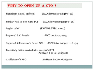 WHY TO OPEN UP A CTO ?
Significant clinical problem (JACC intvn 2009;2:489 –97)
Similar risk to non CTO PCI (JACC intvn 2009;2:489 –97)
Angina relief (FACTOR TRIAL-2010)
Improved L V function JACC 2006;47:721–5
Improved tolerance of a future ACS JACC intvn 2009;2:1128 –34
Potentially better survival with successful PCI
AmHeart J 2010;160:179-87
Avoidance of CABG AmHeart J 2010;160:179-87
 