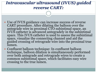 Intravascular ultrasound (IVUS) guided
reverse CART:
 Use of IVUS guidance can increase success of reverse
CART procedure. After dilating the balloon over the
antegrade wire in proximal CTO subintimal space, an
IVUS catheter is advanced antegradely in the subintimal
space. This IVUS catheter is used to assess the subintimal
space, visualize the connecting channel and aid the
guided crossing of retrograde wire into the proximal true
lumen.
 Confluent balloon technique: In confluent balloon
technique, balloon dilation is simultaneously performed
over both antegrade and retrograde wires to create a
common subintimal space, which facilitates easy wire
crossing to the true lumen.
 