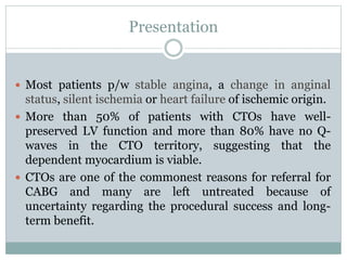 Presentation
 Most patients p/w stable angina, a change in anginal
status, silent ischemia or heart failure of ischemic origin.
 More than 50% of patients with CTOs have well-
preserved LV function and more than 80% have no Q-
waves in the CTO territory, suggesting that the
dependent myocardium is viable.
 CTOs are one of the commonest reasons for referral for
CABG and many are left untreated because of
uncertainty regarding the procedural success and long-
term benefit.
 