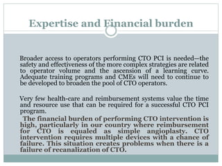 Expertise and Financial burden
Broader access to operators performing CTO PCI is needed—the
safety and effectiveness of the more complex strategies are related
to operator volume and the ascension of a learning curve.
Adequate training programs and CMEs will need to continue to
be developed to broaden the pool of CTO operators.
Very few health-care and reimbursement systems value the time
and resource use that can be required for a successful CTO PCI
program.
The financial burden of performing CTO intervention is
high, particularly in our country where reimbursement
for CTO is equaled as simple angioplasty. CTO
intervention requires multiple devices with a chance of
failure. This situation creates problems when there is a
failure of recanalization of CTO.
 