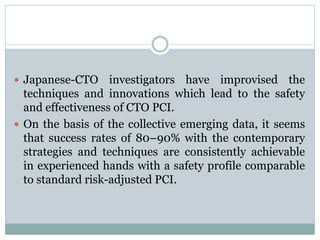  Japanese-CTO investigators have improvised the
techniques and innovations which lead to the safety
and effectiveness of CTO PCI.
 On the basis of the collective emerging data, it seems
that success rates of 80–90% with the contemporary
strategies and techniques are consistently achievable
in experienced hands with a safety profile comparable
to standard risk-adjusted PCI.
 
