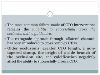  The most common failure mode of CTO interventions
remains the inability to successfully cross the
occlusion with a guidewire.
 The retrograde approach through collateral channels
has been introduced to cross complex CTOs.
 Older occlusions, greater CTO length, a non-
tapered stump, the origin of a side branch of
the occlusion site, and calcification negatively
affect the ability to successfully cross a CTO.
 