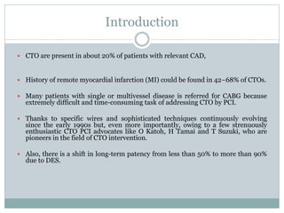 Introduction
 CTO are present in about 20% of patients with relevant CAD,
 History of remote myocardial infarction (MI) could be found in 42−68% of CTOs.
 Many patients with single or multivessel disease is referred for CABG because
extremely difficult and time-consuming task of addressing CTO by PCI.
 Thanks to specific wires and sophisticated techniques continuously evolving
since the early 1990s but, even more importantly, owing to a few strenuously
enthusiastic CTO PCI advocates like O Katoh, H Tamai and T Suzuki, who are
pioneers in the field of CTO intervention.
 Also, there is a shift in long-term patency from less than 50% to more than 90%
due to DES.
 