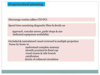 Preprocedural planning
Spend time examining diagnostic films & decide on
Approach ,vascular access, guide shape & size
dedicated equipment availability
Discourage routine adhoc CTO PCI
Occluded & contralateral vessel reviewed in multiple projection
frame by frame to
understand complete anatomy
identify proximal & distal cap
vessel course & side branch
calcification
details of collateral circulation
EURO CTO club;2012 consensus
 