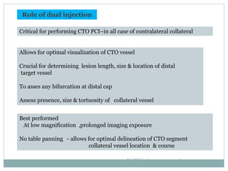 Role of dual injection
Critical for performing CTO PCI–in all case of contralateral collateral
Allows for optimal visualization of CTO vessel
Crucial for determining lesion length, size & location of distal
target vessel
To asses any bifurcation at distal cap
Assess presence, size & tortuosity of collateral vessel
Best performed
At low magnification ,prolonged imaging exposure
No table panning - allows for optimal delineation of CTO segment
collateral vessel location & course
JACC intrvn2012;5:367-79
 