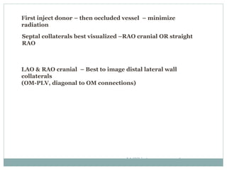 First inject donor – then occluded vessel – minimize
radiation
Septal collaterals best visualized –RAO cranial OR straight
RAO
LAO & RAO cranial – Best to image distal lateral wall
collaterals
(OM-PLV, diagonal to OM connections)
JACC intrvn2012;5:367-79
 
