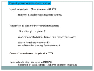 Repeat procedures – when to stop
Repeat procedures – More common with CTO
failure of a specific recanalization strategy
Parameters to consider before repeat procedure
First attempt complete ?
contemporary technique & materials properly employed
reason for failure recognized ?
clear alternative strategy for reattempt ?
General rule- two attempts at a CTO
Know when to stop key issue in CTO PCI
dissection of distal lumen – Better to abandon procedure
 