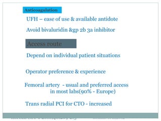 Access route
Depend on individual patient situations
Operator preference & experience
Femoral artery - usual and preferred access
in most labs(90% - Europe)
Trans radial PCI for CTO - increased
Anticoagulation
UFH – ease of use & available antidote
Avoid bivaluridin &gp 2b 3a inhibitor
Brilakis et al,2012Korean Circ J 2010;40:209-215
 