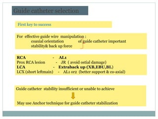 Guide catheter selection
For effective guide wire manipulation :
coaxial orientation of guide catheter important
stability& back up force
Guide catheter stability insufficient or unable to achieve
May use Anchor technique for guide catheter stabilization
First key to success
RCA - AL1
Prox RCA lesion - JR ( avoid ostial damage)
LCA - Extraback up (XB,EBU,BL)
LCX (short leftmain) - AL1 or2 (better support & co-axial)
Korean Circ J 2010;40:209-215
 