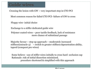 Guide wires
Crossing the lesion with GW – very important step in CTO PCI
Floppy wire- initial choice
Exchange to a stiffer dedicated guide wire
Polymer coated wires – poor tactile feedback, lack of resistance
more chance of subintimal passage
Majority favour – step up approach – moderately increased
stiffness(miracle-3) – switch to greater stiffness &penetration ability,
taperd (conquest pro wires)
Some believe –use of stiffer wires initially to cross hard occlusion cap
Rationale: risk of initial dissection minimized,
procedure shortened & simplified with this approach
Most common reason for failed CTO PCI- failure of GW to cross
 