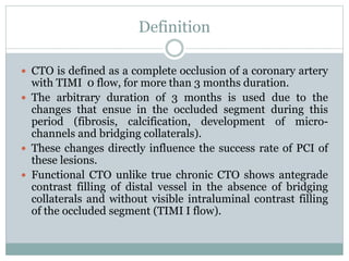 Definition
 CTO is defined as a complete occlusion of a coronary artery
with TIMI 0 flow, for more than 3 months duration.
 The arbitrary duration of 3 months is used due to the
changes that ensue in the occluded segment during this
period (fibrosis, calcification, development of micro-
channels and bridging collaterals).
 These changes directly influence the success rate of PCI of
these lesions.
 Functional CTO unlike true chronic CTO shows antegrade
contrast filling of distal vessel in the absence of bridging
collaterals and without visible intraluminal contrast filling
of the occluded segment (TIMI I flow).
 