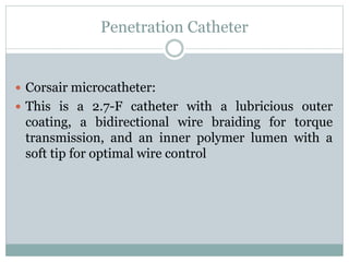 Penetration Catheter
 Corsair microcatheter:
 This is a 2.7-F catheter with a lubricious outer
coating, a bidirectional wire braiding for torque
transmission, and an inner polymer lumen with a
soft tip for optimal wire control
 