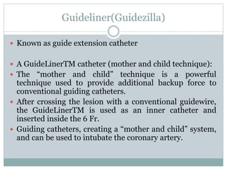 Guideliner(Guidezilla)
 Known as guide extension catheter
 A GuideLinerTM catheter (mother and child technique):
 The “mother and child” technique is a powerful
technique used to provide additional backup force to
conventional guiding catheters.
 After crossing the lesion with a conventional guidewire,
the GuideLinerTM is used as an inner catheter and
inserted inside the 6 Fr.
 Guiding catheters, creating a “mother and child” system,
and can be used to intubate the coronary artery.
 