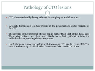 Pathology of CTO lesions
 CTO characterized by heavy atherosclerotic plaque- and thrombus .
 A tough, fibrous cap is often present at the proximal and distal margins of
the CTO.
 The density of the proximal fibrous cap is higher than that of the distal cap.
These obstructions are thus more likely to deflect guidewires into the
subintimal area, creating dissection planes.
 Hard plaques are more prevalent with increasing CTO age (>1-year-old). The
extent and severity of calcification increase with occlusion duration.
 