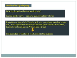 Wire tip shaped as short as possible <45º
Second milder curve - improve maneuverability of wire
Exception - a sharp (>60º) angle with 1 to 2 mm bend based on lumen
size, to navigate the wire from subintimal space back to true lumen(
Parallel wire technique or IVUS guided wiring)
Confianza Pro or Pilot 200 - best suited to this purpose
EuroInterv.2006;2:375-381Korean Circ J 2010;40:209-215
 