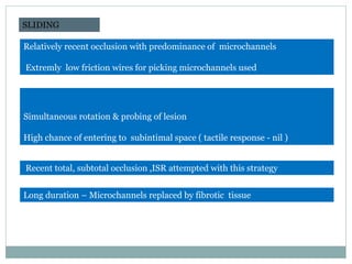 Simultaneous rotation & probing of lesion
High chance of entering to subintimal space ( tactile response - nil )
SLIDING
Relatively recent occlusion with predominance of microchannels
Extremly low friction wires for picking microchannels used
Recent total, subtotal occlusion ,ISR attempted with this strategy
Long duration – Microchannels replaced by fibrotic tissue
Indian Heart J. 2009; 61:275-280
 