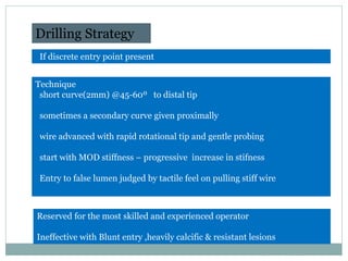 Drilling Strategy
If discrete entry point present
Technique
short curve(2mm) @45-60º to distal tip
sometimes a secondary curve given proximally
wire advanced with rapid rotational tip and gentle probing
start with MOD stiffness – progressive increase in stifness
Entry to false lumen judged by tactile feel on pulling stiff wire
Reserved for the most skilled and experienced operator
Ineffective with Blunt entry ,heavily calcific & resistant lesions
Indian Heart J. 2009; 61:275-280
 