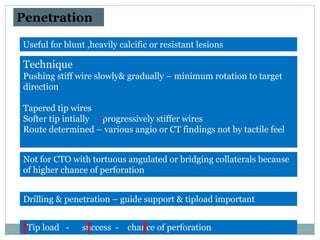 Penetration
Technique
Pushing stiff wire slowly& gradually – minimum rotation to target
direction
Tapered tip wires
Softer tip intially progressively stiffer wires
Route determined – various angio or CT findings not by tactile feel
Useful for blunt ,heavily calcific or resistant lesions
Not for CTO with tortuous angulated or bridging collaterals because
of higher chance of perforation
Drilling & penetration – guide support & tipload important
Tip load - success - chance of perforation
 