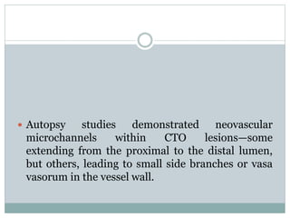  Autopsy studies demonstrated neovascular
microchannels within CTO lesions—some
extending from the proximal to the distal lumen,
but others, leading to small side branches or vasa
vasorum in the vessel wall.
 