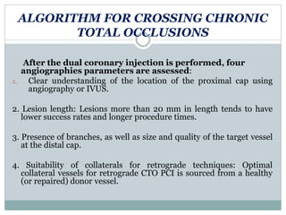 ALGORITHM FOR CROSSING CHRONIC
TOTAL OCCLUSIONS
After the dual coronary injection is performed, four
angiographies parameters are assessed:
1. Clear understanding of the location of the proximal cap using
angiography or IVUS.
2. Lesion length: Lesions more than 20 mm in length tends to have
lower success rates and longer procedure times.
3. Presence of branches, as well as size and quality of the target vessel
at the distal cap.
4. Suitability of collaterals for retrograde techniques: Optimal
collateral vessels for retrograde CTO PCI is sourced from a healthy
(or repaired) donor vessel.
 