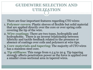 GUIDEWIRE SELECTION AND
UTILIZATION
There are four important features regarding CTO wires:
1. Polymer covers: Plastic sleeves of flexible but solid material
that are applied directly over the core or over spring coils
covering the tip of the wire.
2. Wire coatings: There are two types, hydrophilic and
hydrophobic. There is an inverse relationship between
lubricity and tactile feedback related to the presence or
absence of coatings over coils and polymers at wire tips.
3. Core materials and tapering: The majority of CTO wires
has a stainless steel core.
4. Tip stiffness: This range from 0.5 g to 20 g. Tip tapering
strongly affects penetration power as the force is applied over
a smaller cross-sectional area in tapered wires.
 