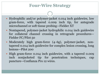Four-Wire Strategy
 Hydrophilic and/or polymer-jacket 0.014 inch guidewire, low
gram-force, with tapered 0.009 inch tip, for antegrade
microchannel or soft tissue probing—Fielder XT
 Nontapered, polymer-jacket hydrophilic 0.014 inch guidewire
for collateral channel crossing in retrograde procedures—
Fielder FC/Pilot 50
 Moderately high gram-force (4‒6g), polymer-jacket, non-
tapered 0.014 inch guidewire for complex lesion crossing, long
lesions—Pilot 200
 High gram-force 0.014 inch guidewire, with a tapered 0.009
inch nonjacketed tip for penetration techniques, cap
puncture—Confianza Pro 12 wires.
 