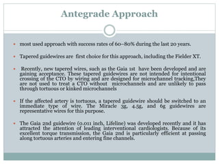 Antegrade Approach
 most used approach with success rates of 60–80% during the last 20 years.
 Tapered guidewires are first choice for this approach, including the Fielder XT.
 Recently, new tapered wires, such as the Gaia 1st have been developed and are
gaining acceptance. These tapered guidewires are not intended for intentional
crossing of the CTO by wiring and are designed for microchannel tracking,They
are not used to treat a CTO without microchannels and are unlikely to pass
through tortuous or kinked microchannels
 If the affected artery is tortuous, a tapered guidewire should be switched to an
immediate type of wire. The Miracle 3g, 4.5g, and 6g guidewires are
representative wires for this purpose.
 The Gaia 2nd guidewire (0.011 inch, Lifeline) was developed recently and it has
attracted the attention of leading interventional cardiologists. Because of its
excellent torque transmission, the Gaia 2nd is particularly efficient at passing
along tortuous arteries and entering fine channels.
 