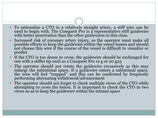  To rationalize a CTO in a relatively straight artery, a stiff wire can be
used to begin with. The Conquest Pro is a representative stiff guidewire
with better penetration than the other guidewires in this class.
 Increased risk of coronary artery injury, so the operator must make all
possible efforts to keep the guidewire within the vessel lumen and should
not choose this wire if the course of the vessel is difficult to visualize or
predict
 If the CTO is too dense to cross, the guidewire should be exchanged for
one with a stiffer tip such as a Conquest Pro 12 g or 20 g23
 The operator should not rotate the guidewire excessively as this may
enlarge the subintimal space. If a guidewire enters a subintimal space,
the wire will feel ‘‘trapped’’ and this can be confirmed by frequently
performing alternating withdrawal/advancement
 The operator should not forget to check multiple views of the CTO while
attempting to cross the lesion. It is important to check the CTO in two
views so as to keep the guidewire within the intimal space
 