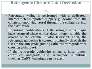 Retrograde Chronic Total Occlusion
 Retrograde wiring is performed with a dedicated,
microcatheter-supported slippery guidewire from the
collateral-supplying vessel through the collaterals into
the distal vessel.
 Important modifications of the retrograde technique
have occurred since earlier descriptions, notably the
advent of the channel dilator (Corsair). Then, the
retrograde guidewire is steered proximally through the
CTO to the antegrade guiding catheter (retrograde wire
crossing technique).
 If the retrograde guidewire enters a false lumen,
controlled antegrade and retrograde subintimal
tracking (CART) technique can be used.
 