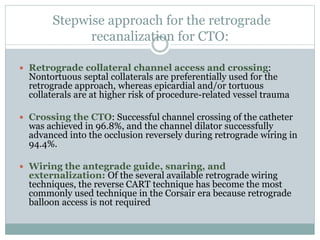 Stepwise approach for the retrograde
recanalization for CTO:
 Retrograde collateral channel access and crossing:
Nontortuous septal collaterals are preferentially used for the
retrograde approach, whereas epicardial and/or tortuous
collaterals are at higher risk of procedure-related vessel trauma
 Crossing the CTO: Successful channel crossing of the catheter
was achieved in 96.8%, and the channel dilator successfully
advanced into the occlusion reversely during retrograde wiring in
94.4%.
 Wiring the antegrade guide, snaring, and
externalization: Of the several available retrograde wiring
techniques, the reverse CART technique has become the most
commonly used technique in the Corsair era because retrograde
balloon access is not required
 
