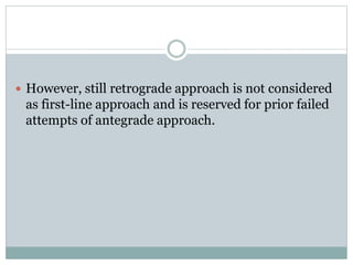  However, still retrograde approach is not considered
as first-line approach and is reserved for prior failed
attempts of antegrade approach.
 