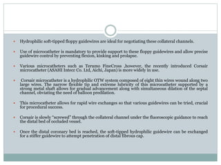  Hydrophilic soft-tipped floppy guidewires are ideal for negotiating these collateral channels.
 Use of microcatheter is mandatory to provide support to these floppy guidewires and allow precise
guidewire control by preventing flexion, kinking and prolapse.
 Various microcatheters such as Terumo FineCross ,however, the recently introduced Corsair
microcatheter (ASAHI Intecc Co. Ltd, Aichi, Japan) is more widely in use.
 Corsair microcatheter is a hydrophilic OTW system composed of eight thin wires wound along two
large wires. The narrow flexible tip and extreme lubricity of this microcatheter supported by a
strong metal shaft allows for gradual advancement along with simultaneous dilation of the septal
channel, obviating the need of balloon predilation.
 This microcatheter allows for rapid wire exchanges so that various guidewires can be tried, crucial
for procedural success.
 Corsair is slowly “screwed” through the collateral channel under the fluoroscopic guidance to reach
the distal bed of occluded vessel.
 Once the distal coronary bed is reached, the soft-tipped hydrophilic guidewire can be exchanged
for a stiffer guidewire to attempt penetration of distal fibrous cap.
 