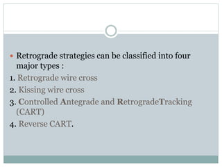  Retrograde strategies can be classified into four
major types :
1. Retrograde wire cross
2. Kissing wire cross
3. Controlled Antegrade and RetrogradeTracking
(CART)
4. Reverse CART.
 