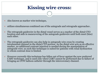 Kissing wire cross:
 Also known as marker wire technique,
 utilizes simultaneous combined use of the antegrade and retrograde approaches .
 The retrograde guidewire in the distal vessel serves as a marker of the distal CTO
location and aids in maneuvering of the antegrade guidewire until both meet (kiss)
each other.
 The retrograde guidewire can also help in antegrade wire cross by creating
intraluminal channel in the distal CTO portion. As the distal wire acts as an effective
marker, no additional contrast injection is needed during the manipulation of
antegrade wire; as such this technique is suited for patients with renal dysfunction
in whom contrast dose is limited.
 However currently this technique has fallen out of favor against the now preferred
CART technique, and is used only when CART cannot be performed due to failure of
bringing an OTW balloon catheter through the intercoronary channel.
 